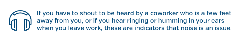 If you have to shout to be heard by a coworker who is a few feet away from you, or if you hear ringing or humming in your ears when you leave work, these are indicators that noise is an issue.